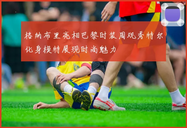 格纳布里亮相巴黎时装周观秀特尔化身模特展现时尚魅力