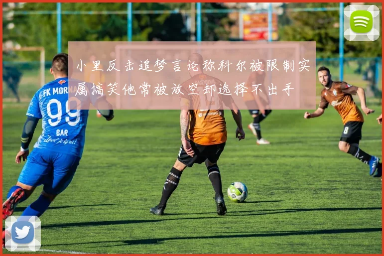 小里反击追梦言论称科尔被限制实属搞笑他常被放空却选择不出手