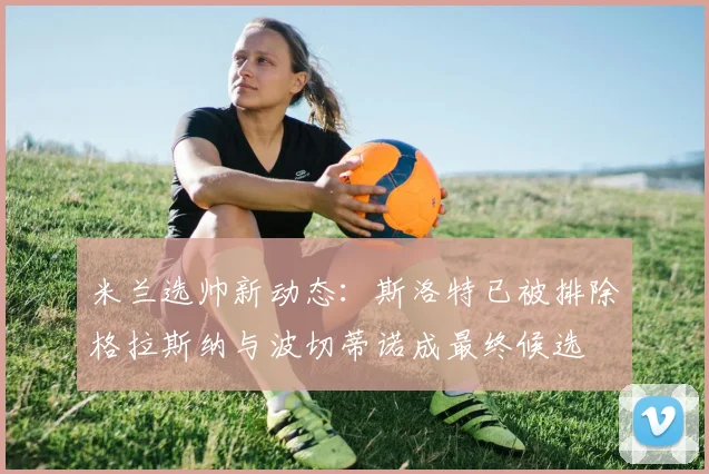 米兰选帅新动态：斯洛特已被排除格拉斯纳与波切蒂诺成最终候选