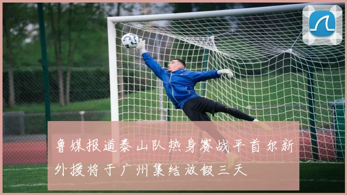 鲁媒报道泰山队热身赛战平首尔新外援将于广州集结放假三天