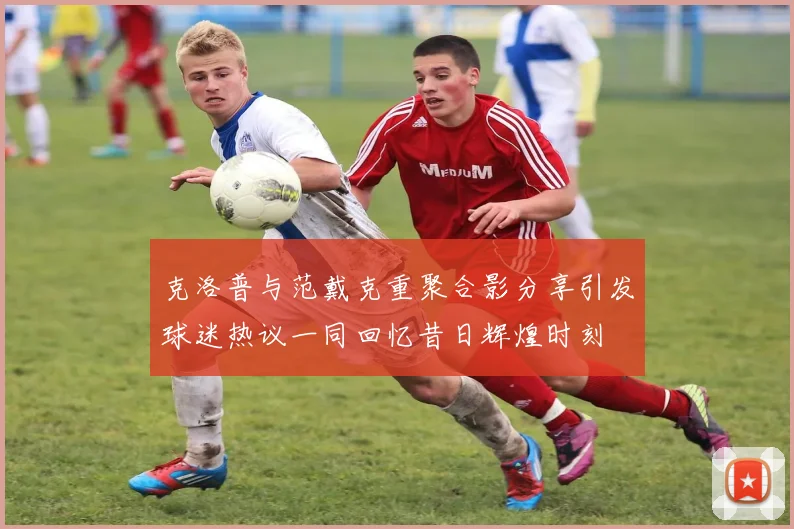 克洛普与范戴克重聚合影分享引发球迷热议一同回忆昔日辉煌时刻