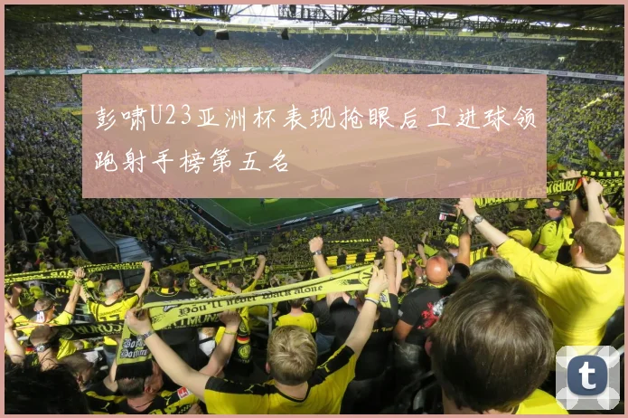 彭啸U23亚洲杯表现抢眼后卫进球领跑射手榜第五名
