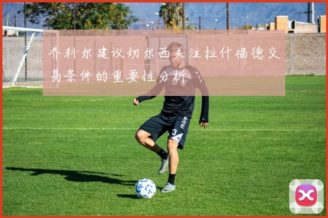 乔科尔建议切尔西关注拉什福德交易条件的重要性分析