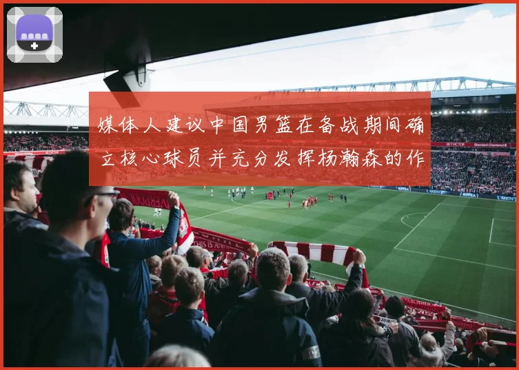 媒体人建议中国男篮在备战期间确立核心球员并充分发挥杨瀚森的作用