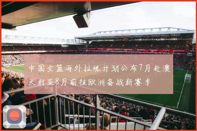 中国女篮海外拉练计划公布7月赴澳大利亚8月前往欧洲备战新赛季