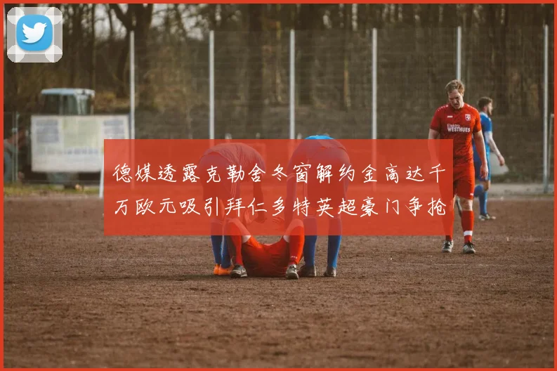 德媒透露克勒舍冬窗解约金高达千万欧元吸引拜仁多特英超豪门争抢