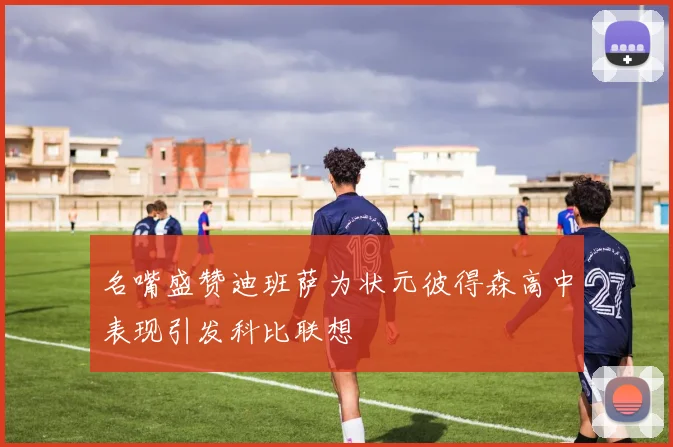 名嘴盛赞迪班萨为状元彼得森高中表现引发科比联想