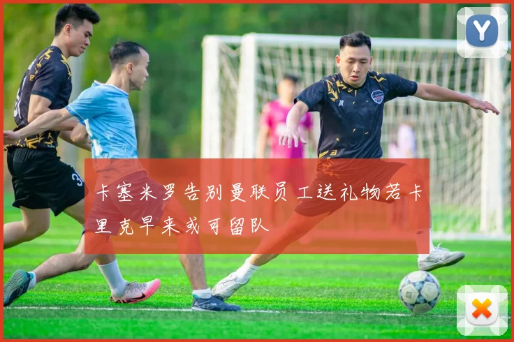 卡塞米罗告别曼联员工送礼物若卡里克早来或可留队