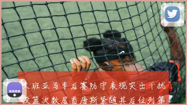 文班亚马季后赛防守表现突出干扰投篮次数居首唐斯紧随其后位列第五