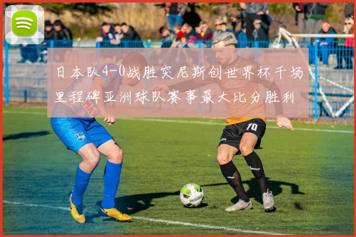 日本队4-0战胜突尼斯创世界杯千场里程碑亚洲球队赛事最大比分胜利