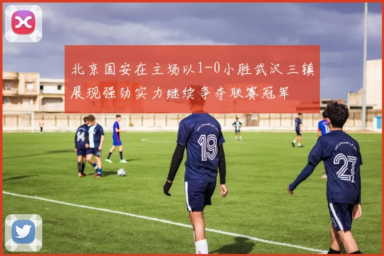 北京国安在主场以1-0小胜武汉三镇展现强劲实力继续争夺联赛冠军