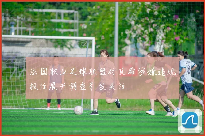 法国职业足球联盟对瓦希涉嫌违规投注展开调查引发关注