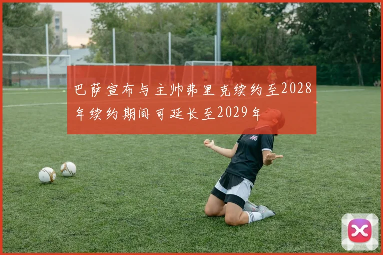 巴萨宣布与主帅弗里克续约至2028年续约期间可延长至2029年