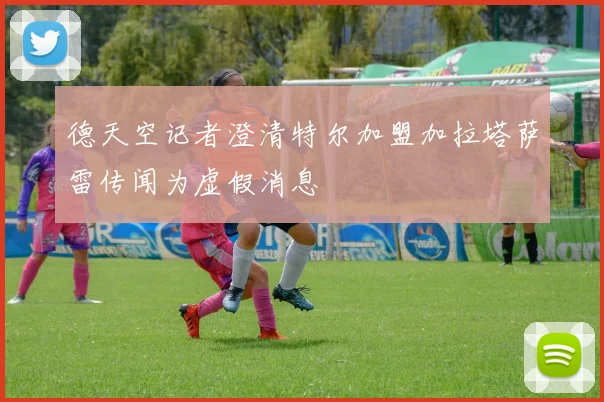 德天空记者澄清特尔加盟加拉塔萨雷传闻为虚假消息