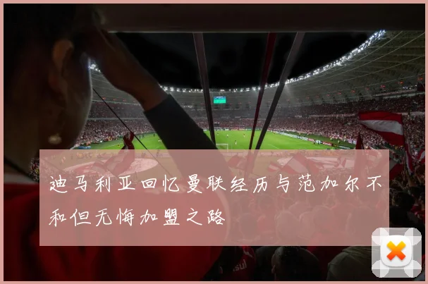 迪马利亚回忆曼联经历与范加尔不和但无悔加盟之路