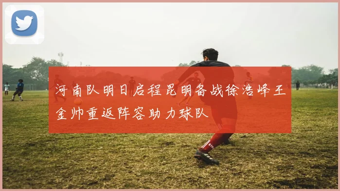 河南队明日启程昆明备战徐浩峰王金帅重返阵容助力球队