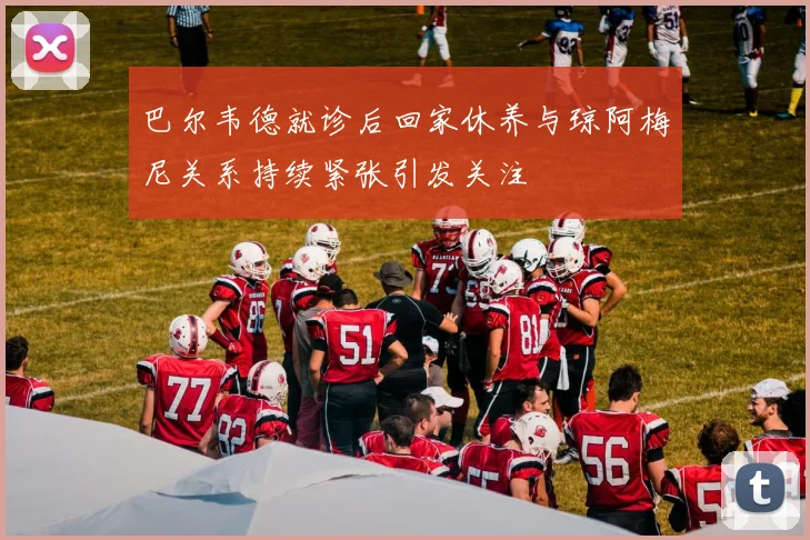 巴尔韦德就诊后回家休养与琼阿梅尼关系持续紧张引发关注