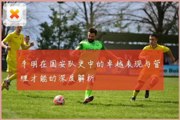 李明在国安队史中的卓越表现与管理才能的深度解析
