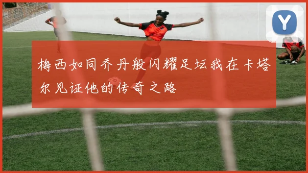 梅西如同乔丹般闪耀足坛我在卡塔尔见证他的传奇之路